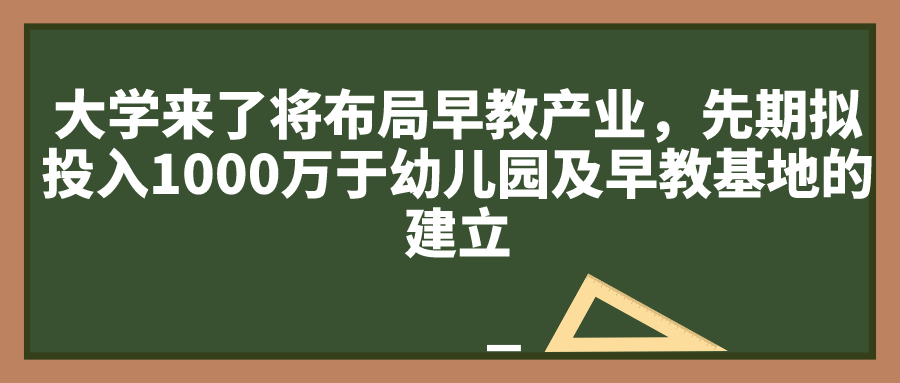 大学来了将布局早教产业，先期拟投入1000万于幼儿园及早教基地的建立